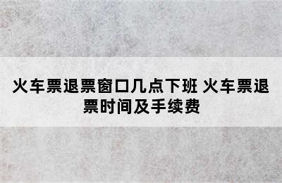 火车票退票窗口几点下班 火车票退票时间及手续费